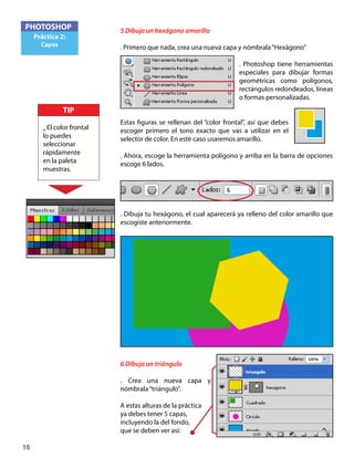 16
PHOTOSHOP
Práctica 2:
Capas
5 Dibuja un hexágono amarillo
. Primero que nada, crea una nueva capa y nómbrala“Hexágono”
. Photoshop tiene herramientas
especiales para dibujar formas
geométricas como polígonos,
rectángulos redondeados, líneas
o formas personalizadas.
Estas figuras se rellenan del “color frontal”, así que debes
escoger primero el tono exacto que vas a utilizar en el
selector de color. En este caso usaremos amarillo.
. Ahora, escoge la herramienta polígono y arriba en la barra de opciones
escoge 6 lados.
. Dibuja tu hexágono, el cual aparecerá ya relleno del color amarillo que
escogiste anteriormente.
6 Dibuja un triángulo
. Crea una nueva capa y
nómbrala“triángulo”.
A estas alturas de la práctica
ya debes tener 5 capas,
incluyendo la del fondo,
que se deben ver así:
TIP
• El color frontal
lo puedes
seleccionar
rápidamente
en la paleta
muestras.
 