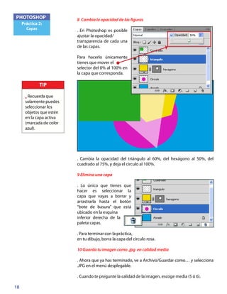 18
PHOTOSHOP
Práctica 2:
Capas
8 Cambia la opacidad de las figuras
. En Photoshop es posible
ajustar la opacidad/
transparencia de cada una
de las capas.
Para hacerlo únicamente
tienes que mover el
selector del 0% al 100% en
la capa que corresponda.
. Cambia la opacidad del triángulo al 60%, del hexágono al 50%, del
cuadrado al 75%, y deja el círculo al 100%.
9 Elimina una capa
. Lo único que tienes que
hacer es seleccionar la
capa que vayas a borrar y
arrastrarla hasta el botón
“bote de basura” que está
ubicado en la esquina
inferior derecha de la
paleta capas.
. Para terminar con la práctica,
en tu dibujo, borra la capa del círculo rosa.
10 Guarda tu imagen como .jpg en calidad media
. Ahora que ya has terminado, ve a Archivo/Guardar como… y selecciona
.JPG en el menú desplegable.
. Cuando te pregunte la calidad de la imagen, escoge media (5 ó 6).
TIP
• Recuerda que
solamente puedes
seleccionar los
objetos que estén
en la capa activa
(marcada de color
azul).
 