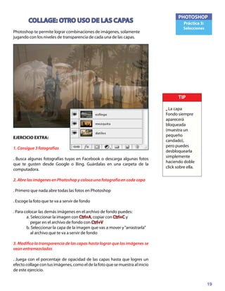 19
PHOTOSHOP
Práctica 3:
Selecciones
COLLAGE: OTRO USO DE LAS CAPAS
Photoshop te permite lograr combinaciones de imágenes, solamente
jugando con los niveles de transparencia de cada una de las capas.
EJERCICIO EXTRA:
1. Consigue 3 fotografías
. Busca algunas fotografías tuyas en Facebook o descarga algunas fotos
que te gusten desde Google o Bing. Guárdalas en una carpeta de la
computadora.
2. Abre las imágenes en Photoshop y coloca una fotografía en cada capa
. Primero que nada abre todas las fotos en Photoshop
. Escoge la foto que te va a servir de fondo
. Para colocar las demás imágenes en el archivo de fondo puedes:
	 a. Seleccionar la imagen con Ctrl+A, copiar con Ctrl+C y
	 pegar en el archivo de fondo con Ctrl+V
	 b. Seleccionar la capa de la imagen que vas a mover y“arrastrarla”
	 al archivo que te va a servir de fondo
3. Modifica la transparencia de las capas hasta lograr que las imágenes se
vean entremezcladas
. Juega con el porcentaje de opacidad de las capas hasta que logres un
efecto collage con tus imágenes, como el de la foto que se muestra al inicio
de este ejercicio.
TIP
• La capa
Fondo siempre
aparecerá
bloqueada
(muestra un
pequeño
candado),
pero puedes
desbloquearla
simplemente
haciendo doble
click sobre ella.
 
