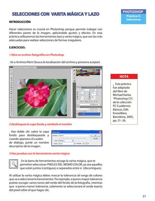 21
PHOTOSHOP
Práctica 3:
Selecciones
SELECCIONES CON VARITA MÁGICA Y LAZO
INTRODUCCIÓN
Hacer selecciones es crucial en Photoshop porque permite trabajar con
diferentes partes de la imagen, aplicándole ajustes y efectos. En esta
práctica utilizaremos las herramientas lazo y varita mágica, que son las más
adecuadas para realizar selecciones de formas irregulares.
EJERCICIOS:
1 Abre un archivo fotográfico en Photoshop
. Ve a Archivo/Abrir/(busca la localización del archivo y presiona aceptar)
2 Desbloquea la capa fondo y cámbiale el nombre
. Haz doble clic sobre la capa
fondo para desbloquearla y
cuando aparezca el cuadro
de diálogo, ponle un nombre
descriptivo de la imagen.
3 Haz pruebas con la herramienta varita mágica
. En la barra de herramientas escoge la varita mágica, que te
permitirá seleccionar PIXELES DEL MISMO COLOR, ya sea aquellos
que están juntos (contiguos) o separados entre sí (discontiguos).
Al utilizar la varita mágica debes marcar la tolerancia (el rango de colores
quevaaseleccionarlaherramienta).Porejemplo,siponesmayortolerancia
podrás escoger varios tonos del verde del fondo de la fotografía, mientras
que si pones menor tolerancia, solamente se seleccionará el verde exacto
del pixel sobre el que hagas clic.
NOTA
• Esta práctica
fue adaptada
del libro de
Michael Karbo
“Photoshop CS”,
de la colección
PC Cuadernos
Básicos, Edit.
KnowWare,
Barcelona, 2005,
pp. 21- 26.
 