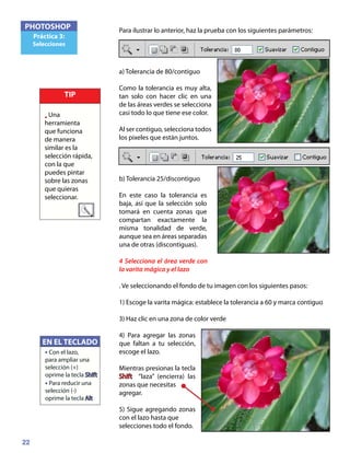 22
PHOTOSHOP
Práctica 3:
Selecciones
Para ilustrar lo anterior, haz la prueba con los siguientes parámetros:
a) Tolerancia de 80/contiguo
Como la tolerancia es muy alta,
tan solo con hacer clic en una
de las áreas verdes se selecciona
casi todo lo que tiene ese color.
Al ser contiguo, selecciona todos
los pixeles que están juntos.
b) Tolerancia 25/discontiguo
En este caso la tolerancia es
baja, así que la selección solo
tomará en cuenta zonas que
compartan exactamente la
misma tonalidad de verde,
aunque sea en áreas separadas
una de otras (discontiguas).
4 Selecciona el área verde con
la varita mágica y el lazo
. Ve seleccionando el fondo de tu imagen con los siguientes pasos:
1) Escoge la varita mágica: establece la tolerancia a 60 y marca contiguo
3) Haz clic en una zona de color verde
4) Para agregar las zonas
que faltan a tu selección,
escoge el lazo.
Mientras presionas la tecla
Shift “laza” (encierra) las
zonas que necesitas
agregar.
5) Sigue agregando zonas
con el lazo hasta que
selecciones todo el fondo.
EN EL TECLADO
• Con el lazo,
para ampliar una
selección (+)
oprime la tecla Shift
• Para reducir una
selección (-)
oprime la tecla Alt
TIP
• Una
herramienta
que funciona
de manera
similar es la
selección rápida,
con la que
puedes pintar
sobre las zonas
que quieras
seleccionar.
 