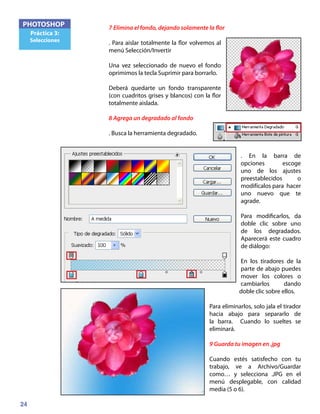 24
PHOTOSHOP
Práctica 3:
Selecciones
7 Elimina el fondo, dejando solamente la flor
. Para aislar totalmente la flor volvemos al
menú Selección/Invertir
Una vez seleccionado de nuevo el fondo
oprimimos la tecla Suprimir para borrarlo.
Deberá quedarte un fondo transparente
(con cuadritos grises y blancos) con la flor
totalmente aislada.
8 Agrega un degradado al fondo
. Busca la herramienta degradado.
. En la barra de
opciones escoge
uno de los ajustes
preestablecidos o
modifícalos para hacer
uno nuevo que te
agrade.
Para modificarlos, da
doble clic sobre uno
de los degradados.
Aparecerá este cuadro
de diálogo:
En los tiradores de la
parte de abajo puedes
mover los colores o
cambiarlos dando
doble clic sobre ellos.
Para eliminarlos, solo jala el tirador
hacia abajo para separarlo de
la barra. Cuando lo sueltes se
eliminará.
9 Guarda tu imagen en .jpg
Cuando estés satisfecho con tu
trabajo, ve a Archivo/Guardar
como… y selecciona .JPG en el
menú desplegable, con calidad
media (5 o 6).
 