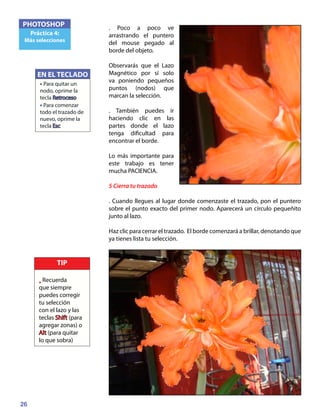 26
PHOTOSHOP
Práctica 4:
Más selecciones
. Poco a poco ve
arrastrando el puntero
del mouse pegado al
borde del objeto.
Observarás que el Lazo
Magnético por sí solo
va poniendo pequeños
puntos (nodos) que
marcan la selección.
. También puedes ir
haciendo clic en las
partes donde el lazo
tenga dificultad para
encontrar el borde.
Lo más importante para
este trabajo es tener
mucha PACIENCIA.
5 Cierra tu trazado
. Cuando llegues al lugar donde comenzaste el trazado, pon el puntero
sobre el punto exacto del primer nodo. Aparecerá un círculo pequeñito
junto al lazo.
Haz clic para cerrar el trazado. El borde comenzará a brillar, denotando que
ya tienes lista tu selección.
EN EL TECLADO
• Para quitar un
nodo, oprime la
tecla Retroceso
• Para comenzar
todo el trazado de
nuevo, oprime la
tecla Esc
TIP
• Recuerda
que siempre
puedes corregir
tu selección
con el lazo y las
teclas Shift (para
agregar zonas) o
Alt (para quitar
lo que sobra)
 