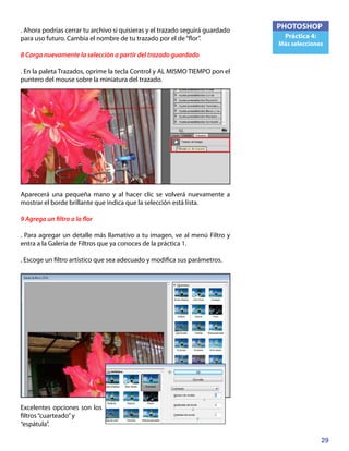 29
PHOTOSHOP
Práctica 4:
Más selecciones
. Ahora podrías cerrar tu archivo si quisieras y el trazado seguirá guardado
para uso futuro. Cambia el nombre de tu trazado por el de“flor”.
8 Carga nuevamente la selección a partir del trazado guardado
. En la paleta Trazados, oprime la tecla Control y AL MISMO TIEMPO pon el
puntero del mouse sobre la miniatura del trazado.
Aparecerá una pequeña mano y al hacer clic se volverá nuevamente a
mostrar el borde brillante que indica que la selección está lista.
9 Agrega un filtro a la flor
. Para agregar un detalle más llamativo a tu imagen, ve al menú Filtro y
entra a la Galería de Filtros que ya conoces de la práctica 1.
. Escoge un filtro artístico que sea adecuado y modifica sus parámetros.
Excelentes opciones son los
filtros“cuarteado”y
“espátula”.
 