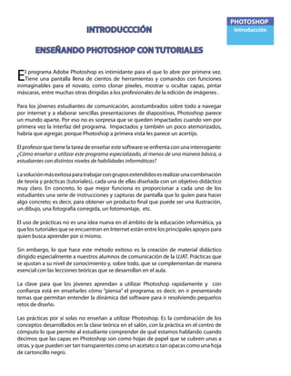 PHOTOSHOP
Introducción
El programa Adobe Photoshop es intimidante para el que lo abre por primera vez.
Tiene una pantalla llena de cientos de herramientas y comandos con funciones
inimaginables para el novato, como clonar pixeles, mostrar u ocultar capas, pintar
máscaras, entre muchas otras dirigidas a los profesionales de la edición de imágenes .
Para los jóvenes estudiantes de comunicación, acostumbrados sobre todo a navegar
por internet y a elaborar sencillas presentaciones de diapositivas, Photoshop parece
un mundo aparte. Por eso no es sorpresa que se queden impactados cuando ven por
primera vez la interfaz del programa. Impactados y también un poco atemorizados,
habría que agregar, porque Photoshop a primera vista les parece un acertijo.
El profesor que tiene la tarea de enseñar este software se enfrenta con una interrogante:
¿Cómo enseñar a utilizar este programa especializado, al menos de una manera básica, a
estudiantes con distintos niveles de habilidades informáticas?
Lasoluciónmásexitosaparatrabajarcongruposextendidosesrealizarunacombinación
de teoría y prácticas (tutoriales), cada una de ellas diseñada con un objetivo didáctico
muy claro. En concreto, lo que mejor funciona es proporcionar a cada uno de los
estudiantes una serie de instrucciones y capturas de pantalla que lo guíen para hacer
algo concreto; es decir, para obtener un producto final que puede ser una ilustración,
un dibujo, una fotografía corregida, un fotomontaje, etc.
El uso de prácticas no es una idea nueva en el ámbito de la educación informática, ya
que los tutoriales que se encuentran en Internet están entre los principales apoyos para
quien busca aprender por sí mismo.
Sin embargo, lo que hace este método exitoso es la creación de material didáctico
dirigido especialmente a nuestros alumnos de comunicación de la UJAT. Prácticas que
se ajustan a su nivel de conocimiento y, sobre todo, que se complementan de manera
esencial con las lecciones teóricas que se desarrollan en el aula.
La clave para que los jóvenes aprendan a utilizar Photoshop rapidamente y con
confianza está en enseñarles cómo “piensa” el programa; es decir, en ir presentando
temas que permitan entender la dinámica del software para ir resolviendo pequeños
retos de diseño.
Las prácticas por sí solas no enseñan a utilizar Photoshop. Es la combinación de los
conceptos desarrollados en la clase teórica en el salón, con la práctica en el centro de
cómputo lo que permite al estudiante comprender de qué estamos hablando cuando
decimos que las capas en Photoshop son como hojas de papel que se cubren unas a
otras, y que pueden ser tan transparentes como un acetato o tan opacas como una hoja
de cartoncillo negro.
INTRODUCCCIÓN
ENSEÑANDO PHOTOSHOP CON TUTORIALES
 
