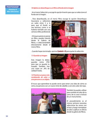 30
PHOTOSHOP
Práctica 4:
Más selecciones
10 Aplica un desenfoque o un filtro al fondo de la imagen
. Ve al menú Selección y escoge la opción Invertir para que se seleccione el
fondo de la imagen.
. Para desenfocarlo, en el menú Filtro escoge la opción Desenfoque
Gaussiano y selecciona
un radio entre 3 y 6,
para que el fondo se
vea borroso, como si se
hubiera tomado con una
cámara reflex profesional.
.Siloquequieresesponer
un filtro, puedes hacerlo
desde la Galería de
filtros, o seleccionándolo
directamente desde el
menú Filtro.
. Cuando hayas terminado, oprime Control + D para quitar la selección.
11 Guarda tu imagen
Esta imagen la debes
guardar como .PSD
para que se guarde tu
trazado. También haz
una copia en .JPG de
calidad media.
12 Practica un poco más
cambiando de color a
una persona o un objeto
El truco que aprendiste te puede servir para tener una idea de cómo se
vería una persona con un nuevo tinte de cabello o con otro color de ropa.
También la puedes utilizar
para cambiar el color de tu
carro, de tu casa o incluso
de un monumento.
El procedimiento es el
mismo: primero necesitas
seleccionar las zonas con
el lazo y luego reemplazar
el color o aplicar un efecto
desde la galería de filtros.
 