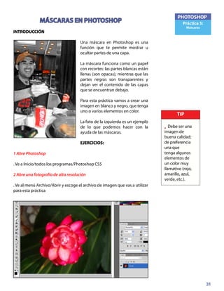 31
PHOTOSHOP
Práctica 5:
Máscaras
MÁSCARAS EN PHOTOSHOP
INTRODUCCIÓN
Una máscara en Photoshop es una
función que te permite mostrar u
ocultar partes de una capa.
La máscara funciona como un papel
con recortes: las partes blancas están
llenas (son opacas), mientras que las
partes negras son transparentes y
dejan ver el contenido de las capas
que se encuentran debajo.
Para esta práctica vamos a crear una
imagen en blanco y negro, que tenga
uno o varios elementos en color.
La foto de la izquierda es un ejemplo
de lo que podemos hacer con la
ayuda de las máscaras.
EJERCICIOS:	
1 Abre Photoshop
. Ve a Inicio/todos los programas/Photoshop CS5
2 Abre una fotografía de alta resolución
. Ve al menú Archivo/Abrir y escoge el archivo de imagen que vas a utilizar
para esta práctica
3 Duplica la capa de fondo
TIP
• Debe ser una
imagen de
buena calidad;
de preferencia
una que
tenga algunos
elementos de
un color muy
llamativo (rojo,
amarillo, azul,
verde, etc.).
 