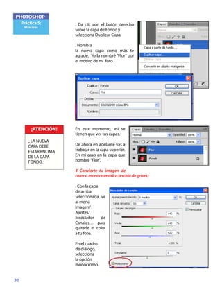 32
PHOTOSHOP
Práctica 5:
Máscaras
. Da clic con el botón derecho
sobre la capa de Fondo y
selecciona Duplicar Capa.
. Nombra
la nueva capa como más te
agrade. Yo la nombré “Flor” por
el motivo de mi foto.
En este momento, así se
tienen que ver tus capas.
De ahora en adelante vas a
trabajar en la capa superior.
En mi caso en la capa que
nombré“Flor”.
4 Convierte tu imagen de
color a monocromática (escala de grises)
. Con la capa
de arriba
seleccionada, ve
al menú
Imagen/
Ajustes/
Mezclador de
Canales… para
quitarle el color
a tu foto.
En el cuadro
de diálogo,
selecciona
la opción
monocromo.
¡ATENCIÓN!
• LA NUEVA
CAPA DEBE
ESTAR ENCIMA
DE LA CAPA
FONDO.
 