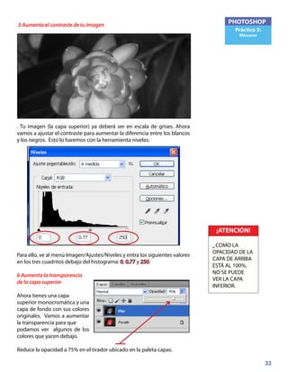 33
PHOTOSHOP
Práctica 5:
Máscaras
5 Aumenta el contraste de tu imagen
. Tu imagen (la capa superior) ya deberá ser en escala de grises. Ahora
vamos a ajustar el contraste para aumentar la diferencia entre los blancos
y los negros. Esto lo haremos con la herramienta niveles.
Para ello, ve al menú Imagen/Ajustes/Niveles y entra los siguientes valores
en los tres cuadritos debajo del histograma: 0, 0.77 y 250.
6 Aumenta la transparencia
de la capa superior
Ahora tienes una capa
superior monocromática y una
capa de fondo con sus colores
originales. Vamos a aumentar
la transparencia para que
podamos ver algunos de los
colores que yacen debajo.
Reduce la opacidad a 75% en el tirador ubicado en la paleta capas.
¡ATENCIÓN!
• COMO LA
OPACIDAD DE LA
CAPA DE ARRIBA
ESTÁ AL 100%,
NO SE PUEDE
VER LA CAPA
INFERIOR.
 
