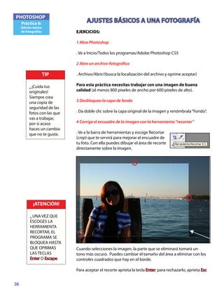 36
PHOTOSHOP
Práctica 6:
Edición básica
de fotografías
AJUSTES BÁSICOS A UNA FOTOGRAFÍA
EJERCICIOS:
1 Abre Photoshop
. Ve a Inicio/Todos los programas/Adobe Photoshop CS5
2 Abre un archivo fotográfico
. Archivo/Abrir/(busca la localización del archivo y oprime aceptar)
Para esta práctica necesitas trabajar con una imagen de buena
calidad (al menos 800 píxeles de ancho por 600 píxeles de alto).
3 Desbloquea la capa de fondo
. Da doble clic sobre la capa original de la imagen y renómbrala“Fondo”.
4 Corrige el encuadre de la imagen con la herramienta “recortar”
. Ve a la barra de herramientas y escoge Recortar
(crop) que te servirá para mejorar el encuadre de
tu foto. Con ella puedes dibujar el área de recorte
directamente sobre la imagen.
Cuando selecciones la imagen, la parte que se eliminará tomará un
tono más oscuro. Puedes cambiar el tamaño del área a eliminar con los
controles cuadrados que hay en el borde.
Para aceptar el recorte aprieta la tecla Enter; para rechazarlo, aprieta Esc
TIP
• ¡Cuida tus
originales!
Siempre crea
una copia de
seguridad de las
fotos con las que
vas a trabajar,
por si acaso
haces un cambio
que no te guste.
¡ATENCIÓN!
• UNA VEZ QUE
ESCOGES LA
HERRAMIENTA
RECORTAR, EL
PROGRAMA SE
BLOQUEA HASTA
QUE OPRIMAS
LAS TECLAS
Enter O Escape.
 