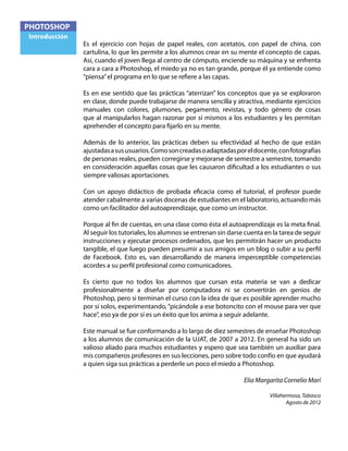 PHOTOSHOP
Introducción
Es el ejercicio con hojas de papel reales, con acetatos, con papel de china, con
cartulina, lo que les permite a los alumnos crear en su mente el concepto de capas.
Así, cuando el joven llega al centro de cómputo, enciende su máquina y se enfrenta
cara a cara a Photoshop, el miedo ya no es tan grande, porque él ya entiende como
“piensa”el programa en lo que se refiere a las capas.
Es en ese sentido que las prácticas “aterrizan” los conceptos que ya se exploraron
en clase, donde puede trabajarse de manera sencilla y atractiva, mediante ejercicios
manuales con colores, plumones, pegamento, revistas, y todo género de cosas
que al manipularlos hagan razonar por sí mismos a los estudiantes y les permitan
aprehender el concepto para fijarlo en su mente.
Además de lo anterior, las prácticas deben su efectividad al hecho de que están
ajustadasasususuarios.Comosoncreadasoadaptadasporeldocente,confotografías
de personas reales, pueden corregirse y mejorarse de semestre a semestre, tomando
en consideración aquellas cosas que les causaron dificultad a los estudiantes o sus
siempre valiosas aportaciones.
Con un apoyo didáctico de probada eficacia como el tutorial, el profesor puede
atender cabalmente a varias docenas de estudiantes en el laboratorio, actuando más
como un facilitador del autoaprendizaje, que como un instructor.
Porque al fin de cuentas, en una clase como ésta el autoaprendizaje es la meta final.
Al seguir los tutoriales, los alumnos se entrenan sin darse cuenta en la tarea de seguir
instrucciones y ejecutar procesos ordenados, que les permitirán hacer un producto
tangible, el que luego pueden presumir a sus amigos en un blog o subir a su perfil
de Facebook. Esto es, van desarrollando de manera imperceptible competencias
acordes a su perfil profesional como comunicadores.
Es cierto que no todos los alumnos que cursan esta materia se van a dedicar
profesionalmente a diseñar por computadora ni se convertirán en genios de
Photoshop, pero si terminan el curso con la idea de que es posible aprender mucho
por sí solos, experimentando,“picándole a ese botoncito con el mouse para ver que
hace”, eso ya de por sí es un éxito que los anima a seguir adelante.
Este manual se fue conformando a lo largo de diez semestres de enseñar Photoshop
a los alumnos de comunicación de la UJAT, de 2007 a 2012. En general ha sido un
valioso aliado para muchos estudiantes y espero que sea también un auxiliar para
mis compañeros profesores en sus lecciones, pero sobre todo confío en que ayudará
a quien siga sus prácticas a perderle un poco el miedo a Photoshop.
Elia Margarita Cornelio Marí
Villahermosa, Tabasco
Agosto de 2012
 