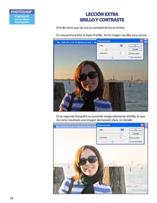 40
PHOTOSHOP
Práctica 6:
Edición básica
de fotografías
LECCIÓN EXTRA
BRILLO Y CONTRASTE
El brillo tiene que ver con la cantidad de luz en la foto.
En esta primera foto se bajó el brillo. Así la imagen resullta muy oscura.
En la segunda fotografía se aumentó exageradamente el brillo, lo que
da como resultado una imagen demasiado clara, sin detalle.
 