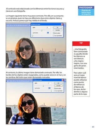 41
PHOTOSHOP
Práctica 6:
Edición básica
de fotografías
El contraste está relacionado con la diferencia entre los tonos oscuros y
claros en una fotografía.
La imagen siguiente tiene muy poco contraste. Por ello, en su conjunto
se ve grisácea, pues no hay una diferencia clara entre objetos claros y
oscuros. Incluso parece que hay niebla en el fondo.
Al contrario, la última imagen tiene demasiado contraste. Por ello, los
bordes de los objetos están exagerados, como puede verse en el mar y en
las sombras del rostro que están demasiado marcadas.
TIP
• Una fotografía
bien contrastada
es aquella donde
los blancos se
ven blancos
y los negros
negros, con una
gama de grises
intermedios.
Para saber cuál
sería el mejor
nivel de blanco
puede utilizarse
como punto
de referencia
el blanco de
los ojos, de los
dientes o alguna
parte de la ropa.
 