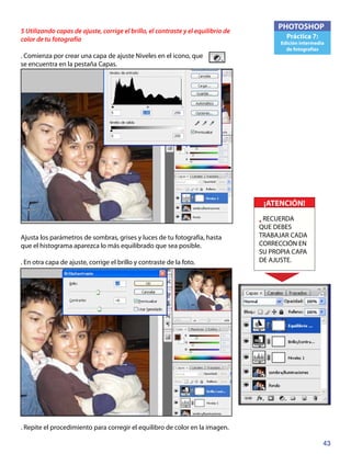 43
PHOTOSHOP
Práctica 7:
Edición intermedia
de fotografías
5 Utilizando capas de ajuste, corrige el brillo, el contraste y el equilibrio de
color de tu fotografía
. Comienza por crear una capa de ajuste Niveles en el icono, que
se encuentra en la pestaña Capas.
Ajusta los parámetros de sombras, grises y luces de tu fotografía, hasta
que el histograma aparezca lo más equilibrado que sea posible.
. En otra capa de ajuste, corrige el brillo y contraste de la foto.
. Repite el procedimiento para corregir el equilibro de color en la imagen.
¡ATENCIÓN!
• RECUERDA
QUE DEBES
TRABAJAR CADA
CORRECCIÓN EN
SU PROPIA CAPA
DE AJUSTE.
 