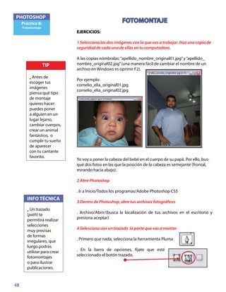 48
PHOTOSHOP
Práctica 8:
Fotomontaje
FOTOMONTAJE
EJERCICIOS:	
1 Selecciona las dos imágenes con la que vas a trabajar. Haz una copia de
seguridad de cada una de ellas en tu computadora.
A las copias nómbralas:“apellido_nombre_original01.jpg”y“apellido_
nombre_original02.jpg”(una manera fácil de cambiar el nombre de un
archivo en Windows es oprimir F2).
Por ejemplo:
cornelio_elia_original01.jpg
cornelio_elia_original02.jpg
Yo voy a poner la cabeza del bebé en el cuerpo de su papá. Por ello, bus-
qué dos fotos en las que la posición de la cabeza es semejante (frontal,
mirando hacia abajo).
2 Abre Photoshop
. Ir a Inicio/Todos los programas/Adobe Photoshop CS5
3 Dentro de Photoshop, abre tus archivos fotográficos
. Archivo/Abrir/(busca la localización de tus archivos en el escritorio y
presiona aceptar)
4 Selecciona con un trazado la parte que vas a montar
. Primero que nada, selecciona la herramienta Pluma
. En la barra de opciones, fíjate que esté
seleccionado el botón trazado.
INFO TÉCNICA
• Un trazado
(path) te
permitirá realizar
selecciones
muy precisas
de formas
irregulares, que
luego podrás
utilizar para crear
fotomontajes
o para ilustrar
publicaciones.
TIP
• Antes de
escoger tus
imágenes
piensa qué tipo
de montaje
quieres hacer:
puedes poner
a alguien en un
lugar lejano,
cambiar cuerpos,
crear un animal
fantástico, o
cumplir tu sueño
de aparecer
con tu cantante
favorito.
 
