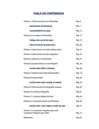 Práctica 1: Primer contacto con Photoshop				 Pág. 6
	 Herramientas de Photoshop					Pág. 7
	 Comprendiendo las capas					Pág. 12
Práctica 2: Las capas en Photoshop					 Pág. 12
	
	 Collage: otro uso de las capas				Pág. 19
	 Cómo funcionan las selecciones				Pág. 20
Práctica 3: Selecciones con varita mágica y lazo			 Pág. 21
	
Práctica 4: Selecciones con lazo magnético				 Pág. 25
Práctica 5: Máscaras en Photoshop					 Pág. 31
Práctica 6: Ajustes básicos a una fotografía				 Pág. 36
	 Lección extra: brillo y contraste				Pág. 40
Práctica 7: Edición intermedia de fotografías			 Pág. 42
Práctica 8: Fotomontaje						Pág. 48
	 Lección extra: cómo corregir un trazado			Pág. 52
Práctica 9: Restauración de fotografías antiguas			 Pág. 54
Práctica 10: Colorear fotografías					 Pág. 61
Práctica 11: Colorear dibujos de línea				 Pág. 65
Práctica 12: Ilustración básica en Photoshop			 Pág. 69
	 Lección extra: cómo editar un estilo de capa		 Pág. 72
Práctica 13: Comprimir imágenes para web
y preparar imágenes para video					 Pág. 73
Referencias								Pág. 81
TABLA DE CONTENIDOS
 