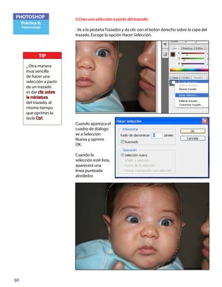 50
PHOTOSHOP
Práctica 8:
Fotomontaje
5 Crea una selección a partir del trazado
. Ve a la pestaña Trazados y da clic con el botón derecho sobre la capa del
trazado. Escoge la opción Hacer Selección.
Cuando aparezca el
cuadro de diálogo
ve a Selección
Nueva y oprime
OK.
Cuando la
selección esté lista,
aparecerá una
línea punteada
alrededor.
TIP
• Otra manera
muy sencilla
de hacer una
selección a partir
de un trazado
es dar clic sobre
la miniatura
del trazado, al
mismo tiempo
que oprimes la
tecla Ctrl.
 