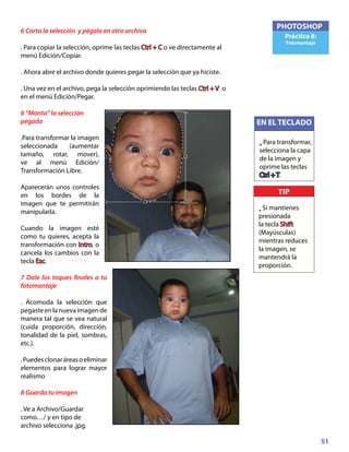 51
PHOTOSHOP
Práctica 8:
Fotomontaje
6 Corta la selección y pégala en otro archivo
. Para copiar la selección, oprime las teclas Ctrl + C o ve directamente al
menú Edición/Copiar.
. Ahora abre el archivo donde quieres pegar la selección que ya hiciste.
. Una vez en el archivo, pega la selección oprimiendo las teclas Ctrl + V o
en el menú Edición/Pegar.
6 “Monta” la selección
pegada
.Para transformar la imagen
seleccionada (aumentar
tamaño, rotar, mover),
ve al menú Edición/
Transformación Libre.
Aparecerán unos controles
en los bordes de la
imagen que te permitirán
manipularla.
Cuando la imagen esté
como tu quieres, acepta la
transformación con Intro, o
cancela los cambios con la
tecla Esc.
7 Dale los toques finales a tu
fotomontaje
. Acomoda la selección que
pegasteenlanuevaimagende
manera tal que se vea natural
(cuida proporción, dirección,
tonalidad de la piel, sombras,
etc.).
.Puedesclonaráreasoeliminar
elementos para lograr mayor
realismo
8 Guarda tu imagen
. Ve a Archivo/Guardar
como…/ y en tipo de
archivo selecciona .jpg.
TIP
• Si mantienes
presionada
la tecla Shift
(Mayúsculas)
mientras reduces
la imagen, se
mantendrá la
proporción.
EN EL TECLADO
• Para transformar,
selecciona la capa
de la imagen y
oprime las teclas
Ctrl + T.
 