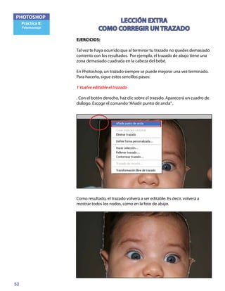 52
PHOTOSHOP
Práctica 8:
Fotomontaje
LECCIÓN EXTRA
COMO CORREGIR UN TRAZADO
EJERCICIOS:	
Tal vez te haya ocurrido que al terminar tu trazado no quedes demasiado
contento con los resultados. Por ejemplo, el trazado de abajo tiene una
zona demasiado cuadrada en la cabeza del bebé.
En Photoshop, un trazado siempre se puede mejorar una vez terminado.
Para hacerlo, sigue estos sencillos pasos:
1 Vuelve editable el trazado
. Con el botón derecho, haz clic sobre el trazado. Aparecerá un cuadro de
diálogo. Escoge el comando“Añadir punto de ancla”.
Como resultado, el trazado volverá a ser editable. Es decir, volverá a
mostrar todos los nodos, como en la foto de abajo.
 