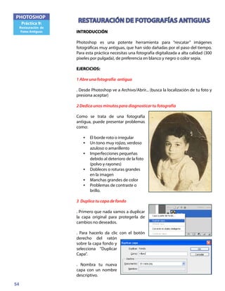 54
PHOTOSHOP
Práctica 9:
Restauración de
Fotos Antiguas
RESTAURACIÓN DE FOTOGRAFÍAS ANTIGUAS
INTRODUCCIÓN
Photoshop es una potente herramienta para “rescatar” imágenes
fotográficas muy antiguas, que han sido dañadas por el paso del tiempo.
Para esta práctica necesitas una fotografía digitalizada a alta calidad (300
pixeles por pulgada), de preferencia en blanco y negro o color sepia.
EJERCICIOS:
1 Abre una fotografía antigua
. Desde Photoshop ve a Archivo/Abrir... (busca la localización de tu foto y
presiona aceptar)
2 Dedica unos minutos para diagnosticar tu fotografía
Como se trata de una fotografía
antigua, puede presentar problemas
como:
•	 El borde roto o irregular
•	 Un tono muy rojizo, verdoso
azuloso o amarillento
•	 Imperfecciones pequeñas
debido al deterioro de la foto
(polvo y rayones)
•	 Dobleces o roturas grandes
en la imagen
•	 Manchas grandes de color
•	 Problemas de contraste o
brillo.
3 Duplica tu capa de fondo
. Primero que nada vamos a duplicar
la capa original para protegerla de
cambios no deseados.
. Para hacerlo da clic con el botón
derecho del ratón
sobre la capa fondo y
selecciona “Duplicar
Capa”.
. Nombra tu nueva
capa con un nombre
descriptivo.
 