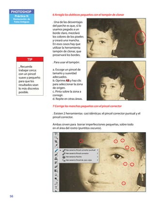 56
PHOTOSHOP
Práctica 9:
Restauración de
Fotos Antiguas
6 Arregla los dobleces pequeños con el tampón de clonar
. Una de las desventajas
del parche es que, si lo
usamos pegado a un
borde claro, mezclará
los colores de los pixeles
y creará una mancha.
En esos casos hay que
utilizar la herramienta
tampón de clonar, que
preservará los bordes.
. Para usar el tampón:
a. Escoge un pincel de
tamaño y suavidad
adecuados.
b. Oprime Alt y haz clic
para seleccionar la zona
de origen.
c. Pinta sobre la zona a
corregir.
d. Repite en otras áreas.
7 Corrige las manchas pequeñas con el pincel corrector
. Existen 2 herramientas casi idénticas: el pincel corrector puntual y el
pincel corrector.
Ambas sirven para borrar imperfecciones pequeñas, sobre todo
en el área del rostro (puntitos oscuros).
TIP
• Recuerda
trabajar cerca;
con un pincel
suave y pequeño
para que los
resultados sean
lo más discretos
posible.
 