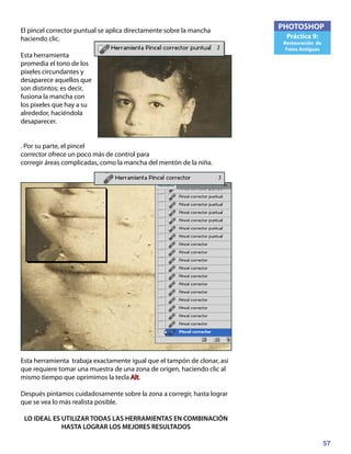 57
PHOTOSHOP
Práctica 9:
Restauración de
Fotos Antiguas
El pincel corrector puntual se aplica directamente sobre la mancha
haciendo clic.
Esta herramienta
promedia el tono de los
pixeles circundantes y
desaparece aquellos que
son distintos; es decir,
fusiona la mancha con
los pixeles que hay a su
alrededor, haciéndola
desaparecer.
. Por su parte, el pincel
corrector ofrece un poco más de control para
corregir áreas complicadas, como la mancha del mentón de la niña.
Esta herramienta trabaja exactamente igual que el tampón de clonar, así
que requiere tomar una muestra de una zona de origen, haciendo clic al
mismo tiempo que oprimimos la tecla Alt.
Después pintamos cuidadosamente sobre la zona a corregir, hasta lograr
que se vea lo más realista posible.
LO IDEAL ES UTILIZAR TODAS LAS HERRAMIENTAS EN COMBINACIÓN
HASTA LOGRAR LOS MEJORES RESULTADOS
 