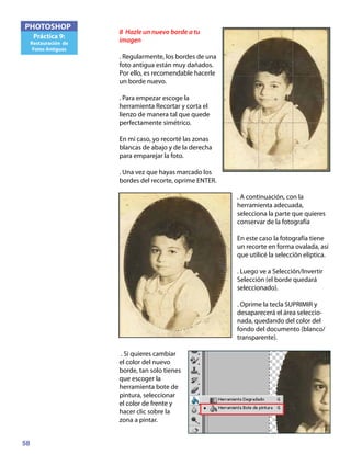 58
PHOTOSHOP
Práctica 9:
Restauración de
Fotos Antiguas
8 Hazle un nuevo borde a tu
imagen
. Regularmente, los bordes de una
foto antigua están muy dañados.
Por ello, es recomendable hacerle
un borde nuevo.
. Para empezar escoge la
herramienta Recortar y corta el
lienzo de manera tal que quede
perfectamente simétrico.
En mi caso, yo recorté las zonas
blancas de abajo y de la derecha
para emparejar la foto.
. Una vez que hayas marcado los
bordes del recorte, oprime ENTER.
. A continuación, con la
herramienta adecuada,
selecciona la parte que quieres
conservar de la fotografía
En este caso la fotografía tiene
un recorte en forma ovalada, así
que utilicé la selección elíptica.
. Luego ve a Selección/Invertir
Selección (el borde quedará
seleccionado).
. Oprime la tecla SUPRIMIR y
desaparecerá el área seleccio-
nada, quedando del color del
fondo del documento (blanco/
transparente).
. Si quieres cambiar
el color del nuevo
borde, tan solo tienes
que escoger la
herramienta bote de
pintura, seleccionar
el color de frente y
hacer clic sobre la
zona a pintar.
 