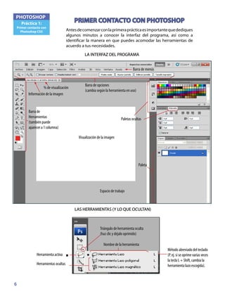 6
PHOTOSHOP
Práctica 1:
Primer contacto con
Photoshop CS5 Antesdecomenzarconlaprimeraprácticaesimportantequedediques
algunos minutos a conocer la interfaz del programa, así como a
identificar la manera en que puedes acomodar las herramientas de
acuerdo a tus necesidades.
PRIMER CONTACTO CON PHOTOSHOP
LA INTERFAZ DEL PROGRAMA
Barra de opciones
(cambia según la herramienta en uso)
Visualización de la imagen
Paletas ocultas
Barra de
Herramientas
(también puede
aparecer a 1 columna)
Paleta
% de visualización
Información de la imagen
Barra de menús
Espacio de trabajo
LAS HERRAMIENTAS (Y LO QUE OCULTAN)
Herramientas ocultas
Herramienta activa
Nombre de la herramienta
Método abreviado del teclado
(P. ej. si se oprime varias veces
la tecla L + Shift, cambia la
herramienta lazo escogida).
Triángulo de herramienta oculta
(haz clic y déjalo oprimido)
 
