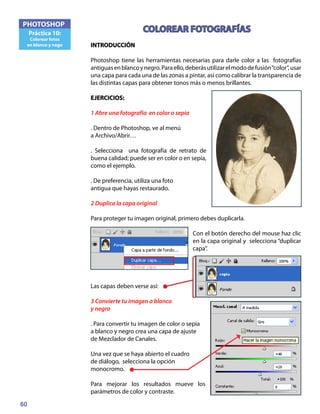 60
PHOTOSHOP
Práctica 10:
Colorear fotos
en blanco y nego
COLOREAR FOTOGRAFÍAS
INTRODUCCIÓN
Photoshop tiene las herramientas necesarias para darle color a las fotografías
antiguasenblancoynegro.Paraello,deberásutilizarelmododefusión“color”,usar
una capa para cada una de las zonas a pintar, así como calibrar la transparencia de
las distintas capas para obtener tonos más o menos brillantes.
EJERCICIOS:
1 Abre una fotografía en color o sepia
. Dentro de Photoshop, ve al menú
a Archivo/Abrir…
. Selecciona una fotografía de retrato de
buena calidad; puede ser en color o en sepia,
como el ejemplo.
. De preferencia, utiliza una foto
antigua que hayas restaurado.
2 Duplica la capa original
Para proteger tu imagen original, primero debes duplicarla.
Con el botón derecho del mouse haz clic
en la capa original y selecciona “duplicar
capa”.
Las capas deben verse así:
3 Convierte tu imagen a blanco
y negro
. Para convertir tu imagen de color o sepia
a blanco y negro crea una capa de ajuste
de Mezclador de Canales.
Una vez que se haya abierto el cuadro
de diálogo, selecciona la opción
monocromo.
Para mejorar los resultados mueve los
parámetros de color y contraste.
 