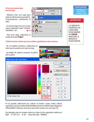 61
PHOTOSHOP
Práctica 10:
Colorear fotos
en blanco y nego
4 Crea una nueva capa
para la ropa
. Deberás crear una capa para
cada una de las zonas que pintes.
Comenzaremos coloreando la
ropa.
. En primer lugar crea una nueva
capa y nómbrala“ropa”,“vestido”,
“pantalón”, etc.
. Para esta capa, selecciona el
modo de fusión“Color”.
5 Selecciona los colores que vas a utilzar y guárdalos en las muestras
. Ve a la paleta muestras y selecciona un
color que te pueda servir para la ropa.
. Da doble clic sobre la muestra. Se abrirá
este cuadro:
En él, puedes seleccionar los colores al tanteo o bien meter valores
específicos para los modos RGB (Red/Blue/Green) o CMYK (Cyan/ Magenta/
Yellow/Black). Además, verás que cada color cuenta con una clave (#).
Por ejemplo, para mi imagen utilicé un color con los siguientes valores en
RGB 	 R: 159	 G: 0	 B: 56 Clave del color: #9f0038
¡ATENCIÓN!
• EL MODO DE
FUSIÓN DE LAS
CAPAS DEBE
ESTAR SIEMPRE
EN“COLOR”
PARA QUE LA
IMAGEN SE
PUEDA PINTAR.
 