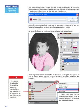 62
PHOTOSHOP
Práctica 10:
Colorear fotos
en blanco y nego
Una vez que hayas seleccionado un color, lo puedes agregar a las muestras
para encontrarlo fácilmente. Tan solo oprime el botón“Añadir a muestras”
y ponle un nombre que te facilite ubicarlo. Por ejemplo:
Antes de comenzar a pintar cada una de las zonas, es importante que ha-
gas pruebas de cómo se verán los colores que quieres poner.
En general, el color se verá mucho más diluído una vez aplicado:
.Ve escogiendo colores para todas las zonas de tu imagen, incluyendo la
piel, el blanco de los ojos, las chapas, los labios, así como los tonos del
cabello.
. Guarda cada color con un
nombre descriptivo que te
permita ubicarlo facilmente
a la hora de colorear.
TIP
• En el menú
desplegable
de la paleta
Muestras,
puedes hacer
que los colores
se muestren en
una lista con sus
nombres.
 