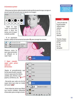 63
PHOTOSHOP
Práctica 10:
Colorear fotos
en blanco y nego
6 Comienza a pintar
. Ahora que ya tienes seleccionado el color perfecto para la ropa, escoge un
pincel suave del tamaño que se ajuste a tu imagen.
. Sobre la capa
“ropa”, ve pintando
poco a poco las
zonas, con el mayor
cuidado posible
. Si te equivocas
puedes utilizar la herramienta borrador (E) para corregir los errores.
Observa como lo
que vayas pintando
se reflejará en la
capa“ropa”.
7 Sigue creando
capas para pintar
cada una
de las áreas
.Repite el procedimiento que
hiciste para la piel, creando
nuevas capas para los labios,
cabello, ojos, dientes, ropa,
joyería, sombreros, etc.
. Recuerda que cada una de las
capas tiene que estar en modo
de fusión“color”
. Pinta todas las zonas que faltan
con mucho cuidado, utilizando
el borrador para corregir errores.
TIP
• Para el color de
la piel puedes
utilizar estos
valores:
R: 191
G: 172
B: 159
#bfac9f
Para las chapas
podría servirte:
R: 197
G: 160
B: 153
#C5a099
 
