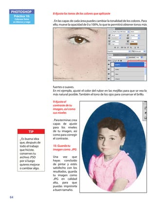 64
PHOTOSHOP
Práctica 10:
Colorear fotos
en blanco y nego
8 Ajusta los tonos de los colores que aplicaste
. En las capas de cada área puedes cambiar la tonalidad de los colores. Para
ello, mueve la opacidad de 0 a 100%, lo que te permitirá obtener tonos más
fuertes o suaves.
En mi ejemplo, ajusté el color del rubor en las mejillas para que se vea lo
más natural posible. También el tono de los ojos para conservar el brillo.
9 Ajusta el
contraste de tu
imagen, así como
sus niveles
.Paraterminar,crea
capas de ajuste
para los niveles
de tu imagen, así
como para corregir
el contraste.
10. Guarda tu
imagen como .JPG
Una vez que
hayas concluido
de pintar y estés
satisfecho con los
resultados, guarda
tu imagen como
.JPG en calidad
alta, para que
puedas imprimirla
a buen tamaño.
TIP
• Es buena idea
que, después de
todo el trabajo
que hiciste,
conserves tu
archivo .PSD
por si luego
quieres mejorar
o cambiar algo.
 