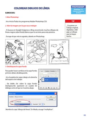 65
PHOTOSHOP
Práctica 11:
Colorear imágenes
de línea
COLOREAR DIBUJOS DE LÍNEA
EJERCICIOS:	
1 Abre Photoshop
. Ve a Inicio/Todos los programas/Adobe Photoshop CS5
2 Abre la imagen con la que vas a trabajar
. Si buscas en Google Imágenes o Bing encontrarás muchos dibujos de
líneas negras sobre fondo blanco que te servirán para esta práctica.
. Escoge el que más te agrade y ábrelo en Photoshop.
3 Desbloquea la capa Fondo
Para poder hacer cambios en la capa Fondo
primero debes desbloquearla.
. Ve a la paleta de capas (abajo a la derecha
del espacio de trabajo)
. Da doble clic sobre la capa Fondo
(background); aparecerá un cuadro de
diálogo como el que se muestra abajo:
.Nombra la capa“dibujo de líneas”. En Modo, escoge“multiplicar”.
TIP
• Si quieres un
trabajo original,
digitaliza a 300
ppp un dibujo
que tu hayas
hecho.
 
