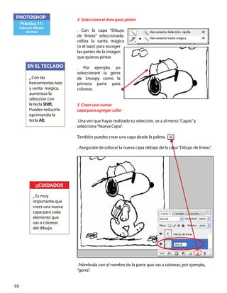 66
PHOTOSHOP
Práctica 11:
Colorear dibujos
de línea
4 Selecciona el área para pintar
. Con la capa “Dibujo
de líneas” seleccionada,
utiliza la varita mágica
(o el lazo) para escoger
las partes de la imagen
que quieras pintar.
. Por ejemplo, yo
seleccionaré la gorra
de Snoopy como la
primera parte para
colorear.
5 Crear una nueva
capa para agregar color
.Una vez que hayas realizado tu selección, ve a al menú“Capas”y
selecciona“Nueva Capa”.
También puedes crear una capa desde la paleta.
. Asegúrate de colocar la nueva capa debajo de la capa“Dibujo de líneas”.
. Nómbrala con el nombre de la parte que vas a colorear, por ejemplo,
“gorra”.
¡¡CUIDADO!!
• Es muy
importante que
crees una nueva
capa para cada
elemento que
vas a colorear
del dibujo.
EN EL TECLADO
• Con las
herramientas lazo
y varita mágica,
aumentas la
selección con
la tecla Shift.
Puedes reducirla
oprimiendo la
tecla Alt.
 