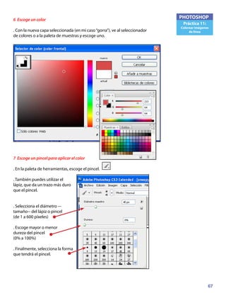 67
PHOTOSHOP
Práctica 11:
Colorear imágenes
de línea
6 Escoge un color
. Con la nueva capa seleccionada (en mi caso“gorra”), ve al seleccionador
de colores o a la paleta de muestras y escoge uno.
7 Escoge un pincel para aplicar el color
. En la paleta de herramientas, escoge el pincel.
. También puedes utilizar el
lápiz, que da un trazo más duro
que el pincel.
. Selecciona el diámetro –-
tamaño-- del lápiz o pincel
(de 1 a 600 píxeles)
. Escoge mayor o menor
dureza del pincel
(0% a 100%)
. Finalmente, selecciona la forma
que tendrá el pincel.
 