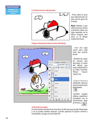 68
PHOTOSHOP
Práctica 11:
Colorear dibujos
de línea
8 Colorea la zona seleccionada
. Pinta sobre la zona
que seleccionaste. En
este caso la gorra de
Snoopy.
Nota: Debido a que
seleccionamos el área
y pintamos sobre una
capa separada, no se
afecta ninguna otra
zona, ni el dibujo
original de líneas.
9 Sigue coloreando todas las áreas del dibujo
. Crea una capa
nueva para cada
zona que quieras
pintar.
. Nombra las capas
de manera que
describan la parte
del dibujo que
estás coloreando. P.
ej. “cielo”, “mochila”,
“flores”, “marco”,
“pasto”, etc.
. E x p e r i m e n t a
utilizando diversas
texturas de pincel y
degradados.
.También puedes
rellenar superficies
completas con la
herramienta Bote
de Pintura.
10 Guarda tu imagen
En esta ocasión guardaremos el archivo en GIF. para que quede bloqueado
y no se pueda cambiar después. Cuando aparezca la opción normal o
entrelazado, escoge normal y dale OK.
 