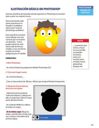 69
PHOTOSHOP
Práctica 12:
Ilustración
ILUSTRACIÓN BÁSICA EN PHOTOSHOP
Internet está llena de tutoriales donde expertos en Photoshop te enseñan
paso a paso sus mejores trucos.
Para encontrarlos sólo
tienes que buscar en
Google con palabras
clave como“tutorial
photoshop castellano”.
Este tutorial te enseñará
como dibujar una cara
como la que se muestra
a la derecha. Como
puedes observar, está
hecha sólo de formas
simples, y con una forma
creada con el lazo
poligonal para el cabello.
EJERCICIOS:	
1 Abre Photoshop
. Ve a Inicio/Todos los programas/Adobe Photoshop CS5
2 Crea una imagen nueva
. Ve a Archivo/Nuevo…
. Crea un documento de 300 px x 300 px que tenga el fondo transparente.
3 Dibuja las formas básicas
de la cara con elipses
. Selecciona la herramienta
“selección elíptica”y dibuja con
ella un óvalo que cubra la mayor
parte del documento.
. Ve a Edición/Relleno y rellena
el óvalo con negro.
. En la misma capa dibuja las
orejas, creando dos círculos que
vas a colocar a los lados de la
primera elipse.
NOTA
• La práctica que
vamos a hacer
es muy sencilla
y la puedes
encontrar,
junto con
muchas otras,
en http://www.
photoshop-
designs.net
 