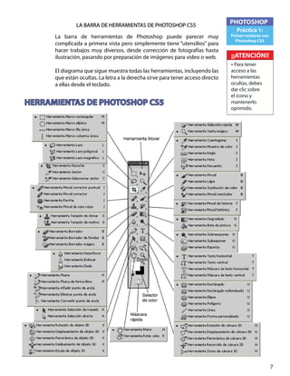 7
PHOTOSHOP
Práctica 1:
Primer contacto con
Photoshop CS5
¡¡ATENCIÓN!!
• Para tener
acceso a las
herramientas
ocultas, debes
dar clic sobre
el icono y
mantenerlo
oprimido.
LA BARRA DE HERRAMIENTAS DE PHOTOSHOP CS5
La barra de herramientas de Photoshop puede parecer muy
complicada a primera vista pero simplemente tiene “utensilios” para
hacer trabajos muy diversos, desde corrección de fotografías hasta
ilustración, pasando por preparación de imágenes para video o web.
El diagrama que sigue muestra todas las herramientas, incluyendo las
que están ocultas. La letra a la derecha sirve para tener acceso directo
a ellas desde el teclado.
HERRAMIENTAS DE PHOTOSHOP CS5
 