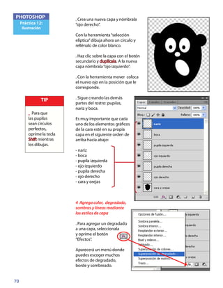 70
PHOTOSHOP
Práctica 12:
Ilustración
. Crea una nueva capa y nómbrala
“ojo derecho”.
Con la herramienta“selección
elíptica”dibuja ahora un círculo y
rellénalo de color blanco.
. Haz clic sobre la capa con el botón
secundario y duplícala. A la nueva
capa nómbrala“ojo izquierdo”.
. Con la herramienta mover coloca
el nuevo ojo en la posición que le
corresponde.
. Sigue creando las demás
partes del rostro: pupilas,
nariz y boca.
Es muy importante que cada
uno de los elementos gráficos
de la cara esté en su propia
capa en el siguiente orden de
arriba hacia abajo:
- nariz
- boca
- pupila izquierda
- ojo izquierdo
- pupila derecha
- ojo derecho
- cara y orejas
4 Agrega color, degradado,
sombras y líneas mediante
los estilos de capa
. Para agregar un degradado
a una capa, seleccionala
y oprime el botón
“Efectos”.
Aparecerá un menú donde
puedes escoger muchos
efectos de degradado,
borde y sombreado.
TIP
• Para que
las pupilas
sean círculos
perfectos,
oprime la tecla
Shift mientras
los dibujas.
 