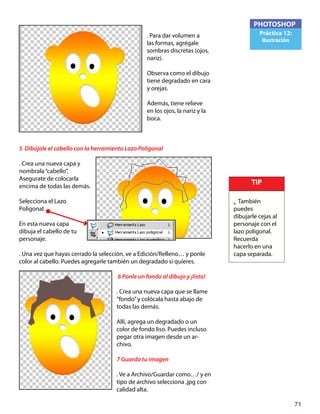 71
PHOTOSHOP
Práctica 12:
Ilustración
. Para dar volumen a
las formas, agrégale
sombras discretas (ojos,
nariz).
Observa como el dibujo
tiene degradado en cara
y orejas.
Además, tiene relieve
en los ojos, la nariz y la
boca.
5 Dibújale el cabello con la herramienta Lazo Poligonal
. Crea una nueva capa y
nombrala“cabello”.
Asegurate de colocarla
encima de todas las demás.
Selecciona el Lazo
Poligonal.
En esta nueva capa
dibuja el cabello de tu
personaje.
. Una vez que hayas cerrado la selección, ve a Edición/Relleno… y ponle
color al cabello. Puedes agregarle también un degradado si quieres.
6 Ponle un fondo al dibujo y ¡listo!
. Crea una nueva capa que se llame
“fondo”y colócala hasta abajo de
todas las demás.
Allí, agrega un degradado o un
color de fondo liso. Puedes incluso
pegar otra imagen desde un ar-
chivo.
7 Guarda tu imagen
. Ve a Archivo/Guardar como…/ y en
tipo de archivo selecciona .jpg con
calidad alta.
TIP
• También
puedes
dibujarle cejas al
personaje con el
lazo poligonal.
Recuerda
hacerlo en una
capa separada.
 