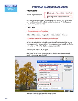 76
PHOTOSHOP
Práctica 13:
Web y Video
PREPARAR IMÁGENES PARA VIDEO
INTRODUCCION
Existen 2 tipos de píxeles
Si no ajustamos una imagen para utilizarse en video, se verá deformada
en la pantalla de televisión. En esta práctica usaremos Photoshop para
preparar imágenes para video.
EJERCICIOS:	
1 Abre una imagen en Photoshop
. Abre en Photosop una imagen de buena calidad de tu elección.
2 Cambia el tamaño de la imagen y su resolución
En general, las imágenes tomadas con cámara fotográfica digital tienen
píxeles cuadrados, son demasiado grandes y tienen demasiada resolución
para editar en video. Por ello tenemos que ajustarlas:
. Ve a Imagen/Tamaño de Imagen…
. Cambia el tamaño por 720 x 480 píxeles . Debes tener desactivada la
casilla“restringir proporciones ”.
. En resolución, escoge 72 pixeles por pulgada.
Cuadrados - Monitor de computadora
Rectangulares - Monitor de Video
 