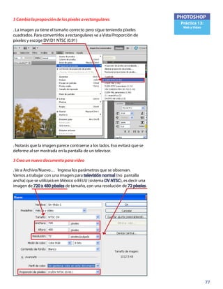 77
PHOTOSHOP
Práctica 13:
Web y Video
3 Cambia la proporción de los pixeles a rectangulares
. La imagen ya tiene el tamaño correcto pero sigue teniendo píxeles
cuadrados. Para convertirlos a rectangulares ve a Vista/Proporción de
píxeles y escoge DV/D1 NTSC (0.91)
. Notarás que la imagen parece contraerse a los lados. Eso evitará que se
deforme al ser mostrada en la pantalla de un televisor.
3 Crea un nuevo documento para video
. Ve a Archivo/Nuevo… Ingresa los parámetros que se observan.
Vamos a trabajar con una imagen para televisión normal (no pantalla
ancha) que se utilizará en México o EEUU (sistema DV NTSC), es decir una
imagen de 720 x 480 píxeles de tamaño, con una resolución de 72 píxeles.
 