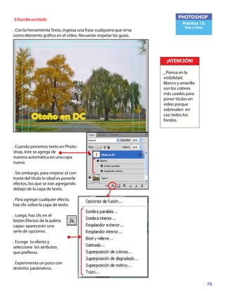 79
PHOTOSHOP
Práctica 13:
Web y Video
5 Escribe un título
. Con la herramienta Texto, ingresa una frase cualquiera que sirva
como elemento gráfico en el vídeo. Recuerda respetar las guías.
. Cuando ponemos texto en Photo-
shop, éste se agrega de
manera automática en una capa
nueva.
. Sin embargo, para mejorar el con-
traste del título lo ideal es ponerle
efectos, los que se irán agregando
debajo de la capa de texto.
. Para agregar cualquier efecto,
haz clic sobre la capa de texto.
. Luego, haz clic en el
botón Efectos de la paleta
capas: aparecerán una
serie de opciones.
. Escoge tu efecto y
selecciona los atributos
que prefieras.
. Experimenta un poco con
distintos parámetros.
¡ATENCIÓN!
• Piensa en la
visibilidad.
Blanco y amarillo
son los colores
más usados para
poner títulos en
vídeo porque
sobresalen en
casi todos los
fondos.
 