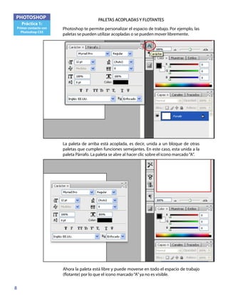 8
PHOTOSHOP
Práctica 1:
Primer contacto con
Photoshop CS5
PALETAS ACOPLADAS Y FLOTANTES
Photoshop te permite personalizar el espacio de trabajo. Por ejemplo, las
paletas se pueden utilizar acopladas o se pueden mover libremente.
La paleta de arriba está acoplada, es decir, unida a un bloque de otras
paletas que cumplen funciones semejantes. En este caso, esta unida a la
paleta Párrafo. La paleta se abre al hacer clic sobre el icono marcado“A”.
Ahora la paleta está libre y puede moverse en todo el espacio de trabajo
(flotante) por lo que el icono marcado“A”ya no es visible.
 