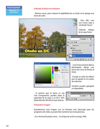80
PHOTOSHOP
Práctica 13:
Web y Video
6 Resalta el título con una barra
. Muchas veces, para mejorar la legibilidad de un título se le agrega una
barra de color.
. Para ello, crea
una nueva capa y
nómbrala“barra”.
Colócala debajo
de la capa Texto.
. Con la herramienta Marco
Rectángular dibuja una
barra que sirva de fondo al
título.
. Escoge un color de relleno
que te agrade en el cuadro
de selección.
También puedes agregarle
un degradado.
. Si quieres que la barra se vea
más transparente, puedes bajar la
opacidad de la capa a un 60 o 70%
dependiendo del efecto que quieras.
9 Guarda tu imagen
Guardaremos esta imagen con un formato más adecuado para los
programas de video, que permite mantener las transparencias.
. Ve a Archivo/Guardar como... en el tipo de archivo escoge .PNG
 
