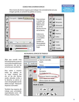 9
PHOTOSHOP
Práctica 1:
Primer contacto con
Photoshop CS5
ICONOS PARA AHORRAR ESPACIO
Otra manera de ahorrar espacio, para trabajar más comodamente con una
imagen grande, es convertir las paletas en iconos.
Para contraer
o ampliar las
paletas, solo
debes hacer
clic en las
flechas encima
de las barras.
Cada icono
corresponde
a una paleta
y todas
pueden ser
desacopladas
o cambiar de
lugar.
RESTAURAR EL ESPACIO DE TRABAJO
Algo que sucede muy
frecuentemente es que se
nosocultenlaspaletasque
necesitamos (tal vez las
cerramos por accidente).
Para volver a mostrar
todas las paletas en
su lugar original haz
clic en las dos flechas
azules ubicadas arriba a
la derecha; se abrirá un
menú desplegable donde
debes escoger “Restaurar
Aspectos esenciales”.
También hay espacios de
trabajo para actividades
especializadas como 3D,
Pintura, Diseño y Foto.
 