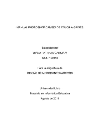 MANUAL PHOTOSHOP CAMBIO DE COLOR A GRISES




                 Elaborado por
          DIANA PATRICIA GARCIA V
                 Cód.: 106948


              Para la asignatura de
      DISEÑO DE MEDIOS INTERACTIVOS




                Universidad Libre
        Maestría en Informática Educativa
                Agosto de 2011
 