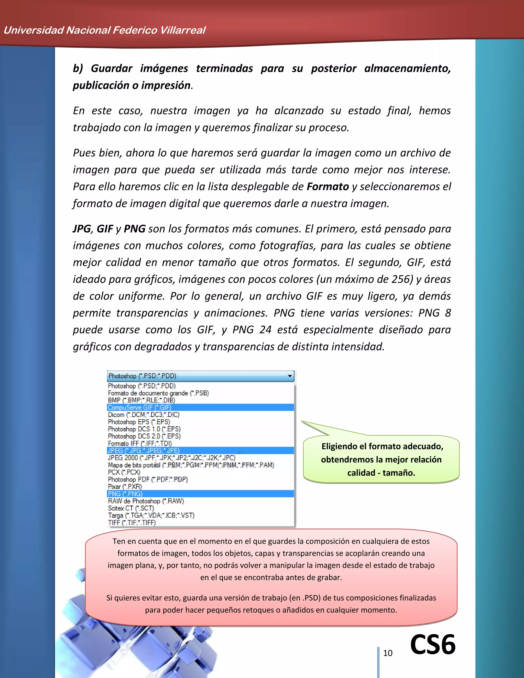 10 CS6
b) Guardar imágenes terminadas para su posterior almacenamiento,
publicación o impresión.
En este caso, nuestra imagen ya ha alcanzado su estado final, hemos
trabajado con la imagen y queremos finalizar su proceso.
Pues bien, ahora lo que haremos será guardar la imagen como un archivo de
imagen para que pueda ser utilizada más tarde como mejor nos interese.
Para ello haremos clic en la lista desplegable de Formato y seleccionaremos el
formato de imagen digital que queremos darle a nuestra imagen.
JPG, GIF y PNG son los formatos más comunes. El primero, está pensado para
imágenes con muchos colores, como fotografías, para las cuales se obtiene
mejor calidad en menor tamaño que otros formatos. El segundo, GIF, está
ideado para gráficos, imágenes con pocos colores (un máximo de 256) y áreas
de color uniforme. Por lo general, un archivo GIF es muy ligero, ya demás
permite transparencias y animaciones. PNG tiene varias versiones: PNG 8
puede usarse como los GIF, y PNG 24 está especialmente diseñado para
gráficos con degradados y transparencias de distinta intensidad.
Eligiendo el formato adecuado,
obtendremos la mejor relación
calidad - tamaño.
Universidad Nacional Federico Villarreal
Ten en cuenta que en el momento en el que guardes la composición en cualquiera de estos
formatos de imagen, todos los objetos, capas y transparencias se acoplarán creando una
imagen plana, y, por tanto, no podrás volver a manipular la imagen desde el estado de trabajo
en el que se encontraba antes de grabar.
Si quieres evitar esto, guarda una versión de trabajo (en .PSD) de tus composiciones finalizadas
para poder hacer pequeños retoques o añadidos en cualquier momento.
 