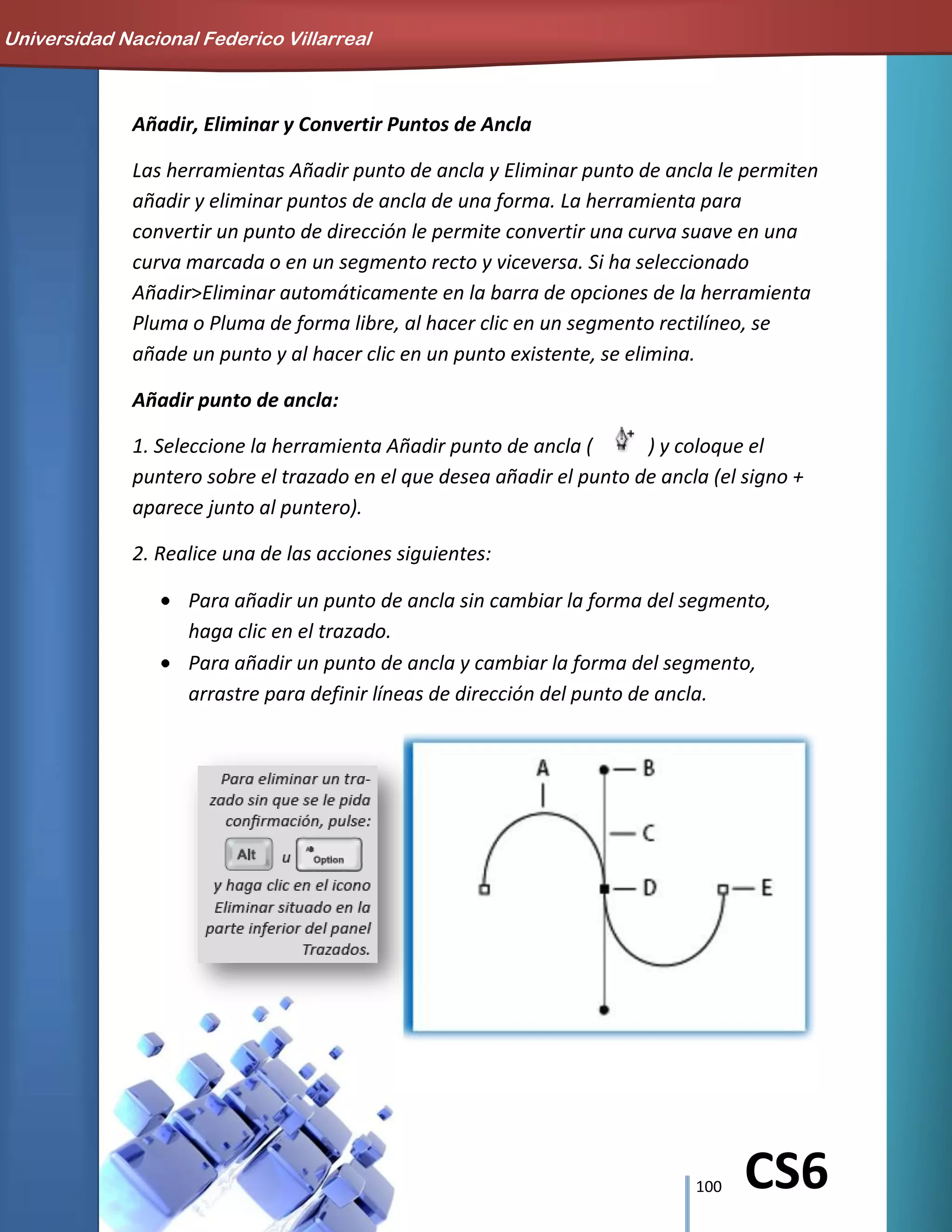100 CS6
Añadir, Eliminar y Convertir Puntos de Ancla
Las herramientas Añadir punto de ancla y Eliminar punto de ancla le permiten
añadir y eliminar puntos de ancla de una forma. La herramienta para
convertir un punto de dirección le permite convertir una curva suave en una
curva marcada o en un segmento recto y viceversa. Si ha seleccionado
Añadir>Eliminar automáticamente en la barra de opciones de la herramienta
Pluma o Pluma de forma libre, al hacer clic en un segmento rectilíneo, se
añade un punto y al hacer clic en un punto existente, se elimina.
Añadir punto de ancla:
1. Seleccione la herramienta Añadir punto de ancla ( ) y coloque el
puntero sobre el trazado en el que desea añadir el punto de ancla (el signo +
aparece junto al puntero).
2. Realice una de las acciones siguientes:
Para añadir un punto de ancla sin cambiar la forma del segmento,
haga clic en el trazado.
Para añadir un punto de ancla y cambiar la forma del segmento,
arrastre para definir líneas de dirección del punto de ancla.
Universidad Nacional Federico Villarreal
 